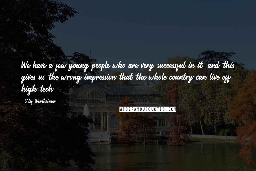 Stef Wertheimer quotes: We have a few young people who are very successful in it, and this gives us the wrong impression that the whole country can live off high tech.