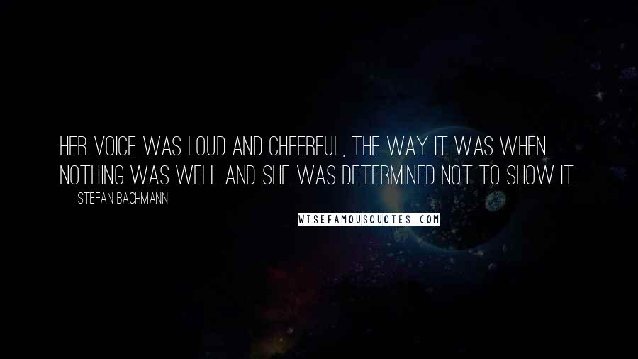 Stefan Bachmann quotes: Her voice was loud and cheerful, the way it was when nothing was well and she was determined not to show it.