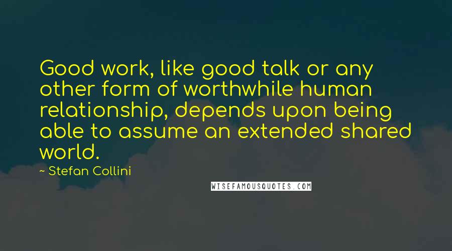 Stefan Collini quotes: Good work, like good talk or any other form of worthwhile human relationship, depends upon being able to assume an extended shared world. Stefan Collini quotes: Good work, like good talk or any other form of worthwhile human relationship, depends upon being able to assume an extended shared world.