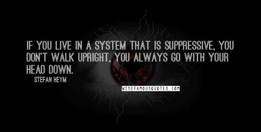 Stefan Heym quotes: If you live in a system that is suppressive, you don't walk upright, you always go with your head down.
