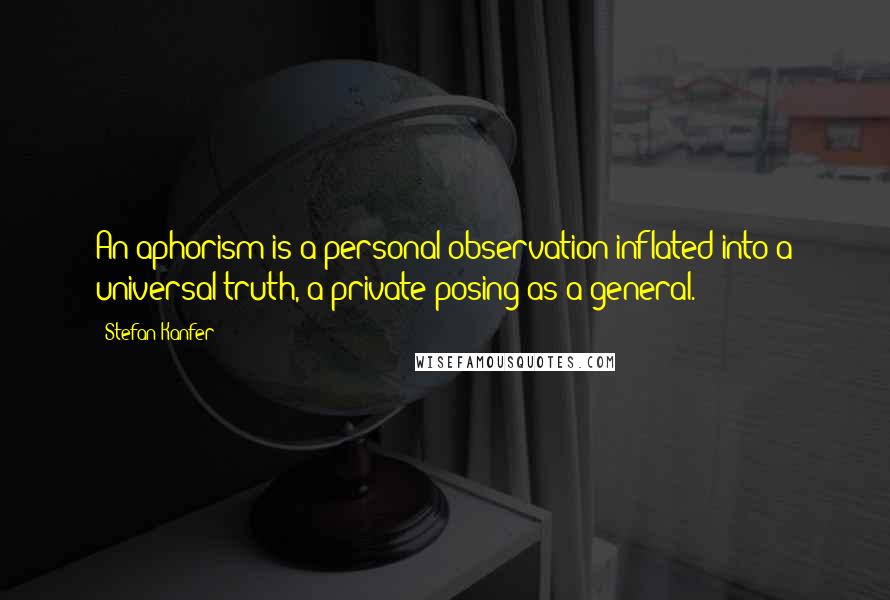 Stefan Kanfer quotes: An aphorism is a personal observation inflated into a universal truth, a private posing as a general.