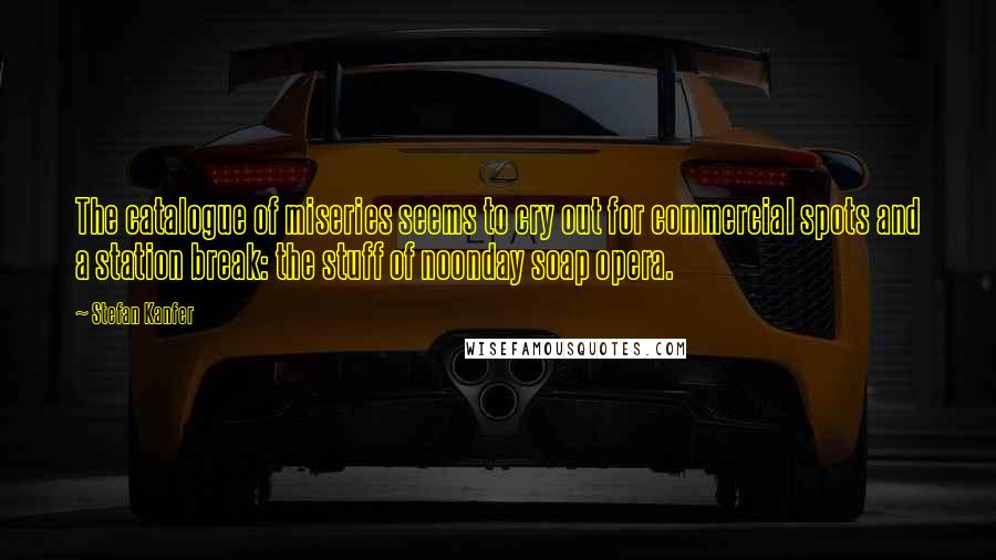 Stefan Kanfer quotes: The catalogue of miseries seems to cry out for commercial spots and a station break: the stuff of noonday soap opera.