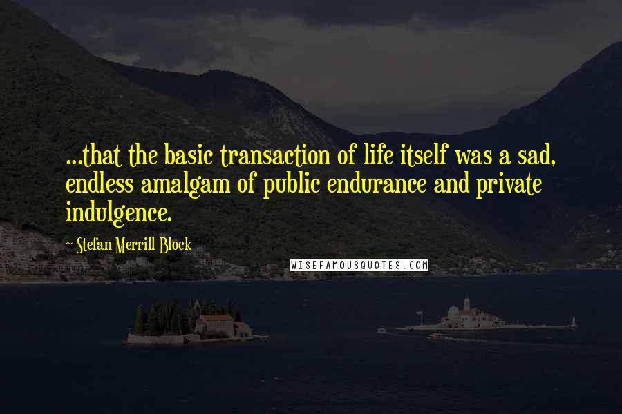 Stefan Merrill Block quotes: ...that the basic transaction of life itself was a sad, endless amalgam of public endurance and private indulgence.