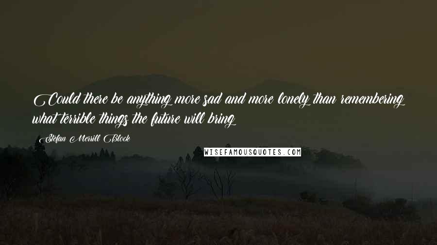 Stefan Merrill Block quotes: Could there be anything more sad and more lonely than remembering what terrible things the future will bring?