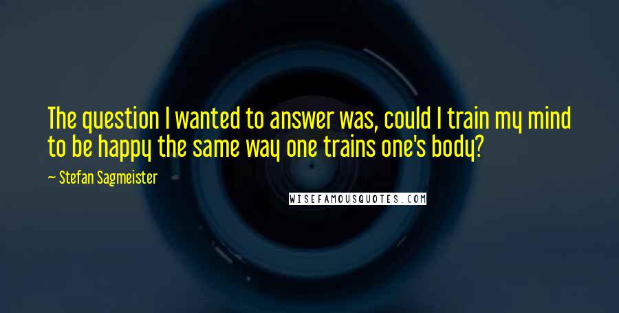 Stefan Sagmeister quotes: The question I wanted to answer was, could I train my mind to be happy the same way one trains one's body?