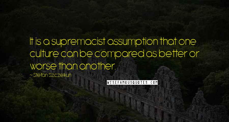 Stefan Szczelkun quotes: It is a supremacist assumption that one culture can be compared as better or worse than another.