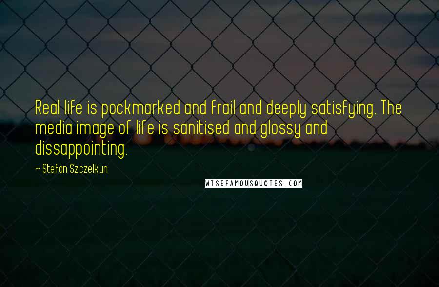 Stefan Szczelkun quotes: Real life is pockmarked and frail and deeply satisfying. The media image of life is sanitised and glossy and dissappointing.