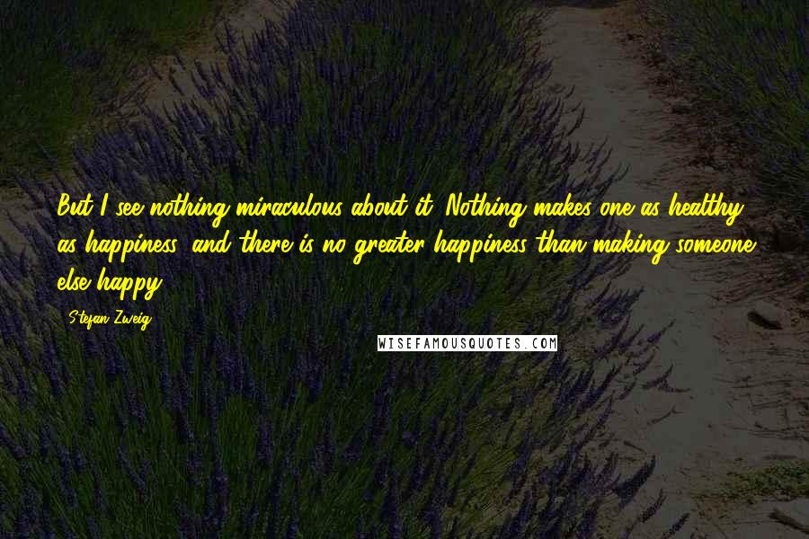 Stefan Zweig quotes: But I see nothing miraculous about it. Nothing makes one as healthy as happiness, and there is no greater happiness than making someone else happy.