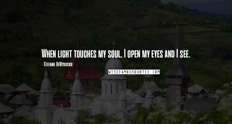 Stefanie DeWysockie quotes: When light touches my soul, I open my eyes and I see.