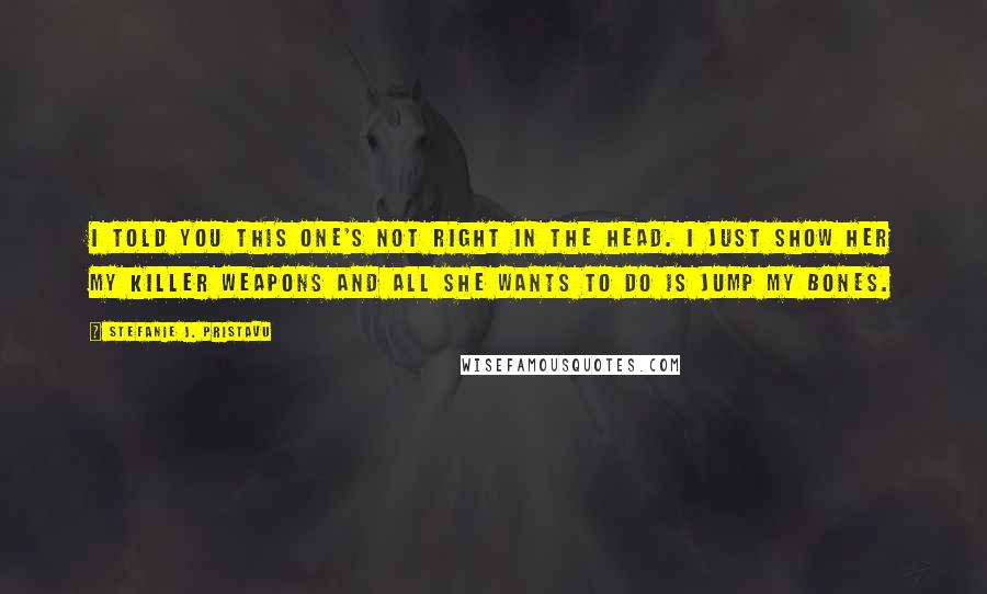 Stefanie J. Pristavu quotes: I told you this one's not right in the head. I just show her my killer weapons and all she wants to do is jump my bones.