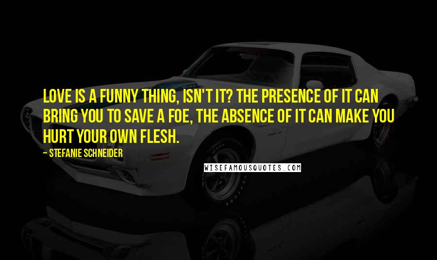 Stefanie Schneider quotes: Love is a funny thing, isn't it? The presence of it can bring you to save a foe, the absence of it can make you hurt your own flesh.