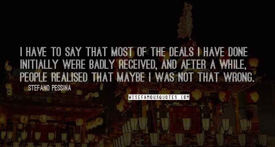 Stefano Pessina quotes: I have to say that most of the deals I have done initially were badly received, and after a while, people realised that maybe I was not that wrong. Stefano Pessina quotes: I have to say that most of the deals I have done initially were badly received, and after a while, people realised that maybe I was not that wrong.