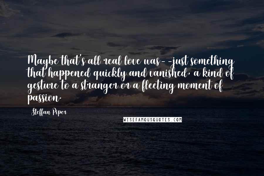 Steffan Piper quotes: Maybe that's all real love was--just something that happened quickly and vanished, a kind of gesture to a stranger or a fleeting moment of passion.