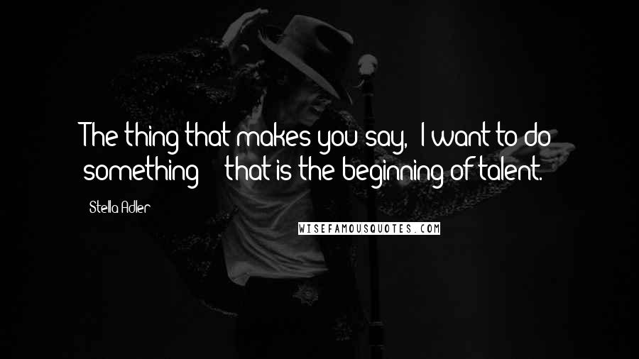 Stella Adler quotes: The thing that makes you say, "I want to do something" - that is the beginning of talent.