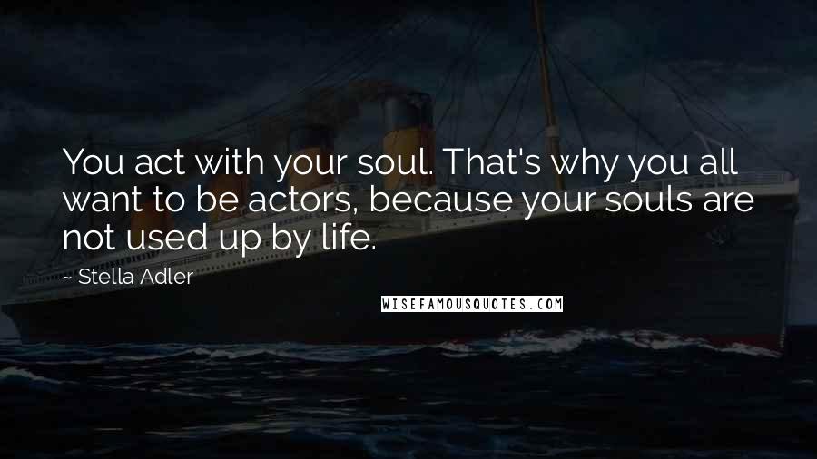 Stella Adler quotes: You act with your soul. That's why you all want to be actors, because your souls are not used up by life.