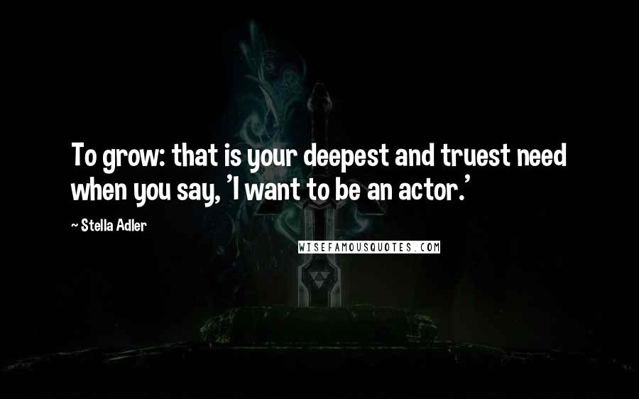 Stella Adler quotes: To grow: that is your deepest and truest need when you say, 'I want to be an actor.'