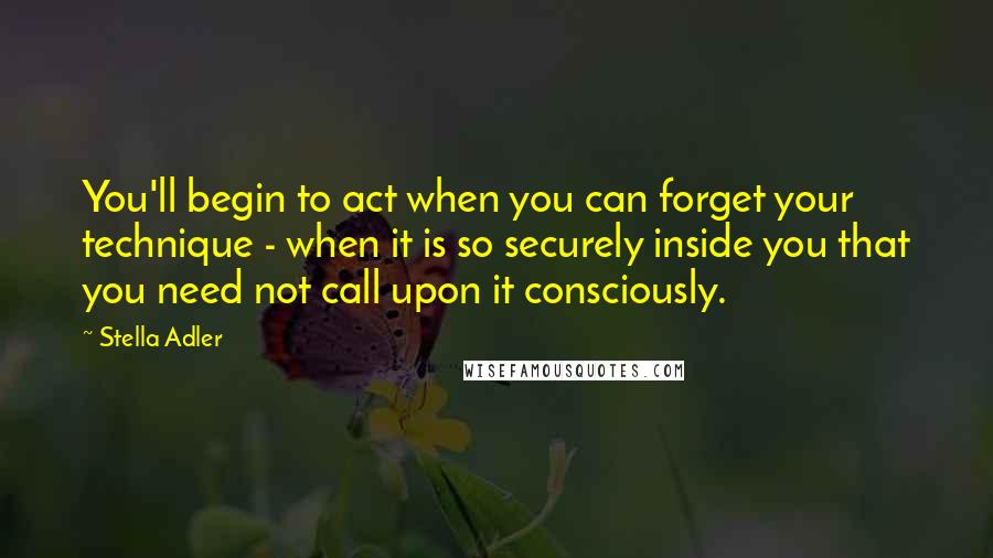 Stella Adler quotes: You'll begin to act when you can forget your technique - when it is so securely inside you that you need not call upon it consciously.