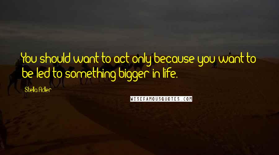Stella Adler quotes: You should want to act only because you want to be led to something bigger in life.