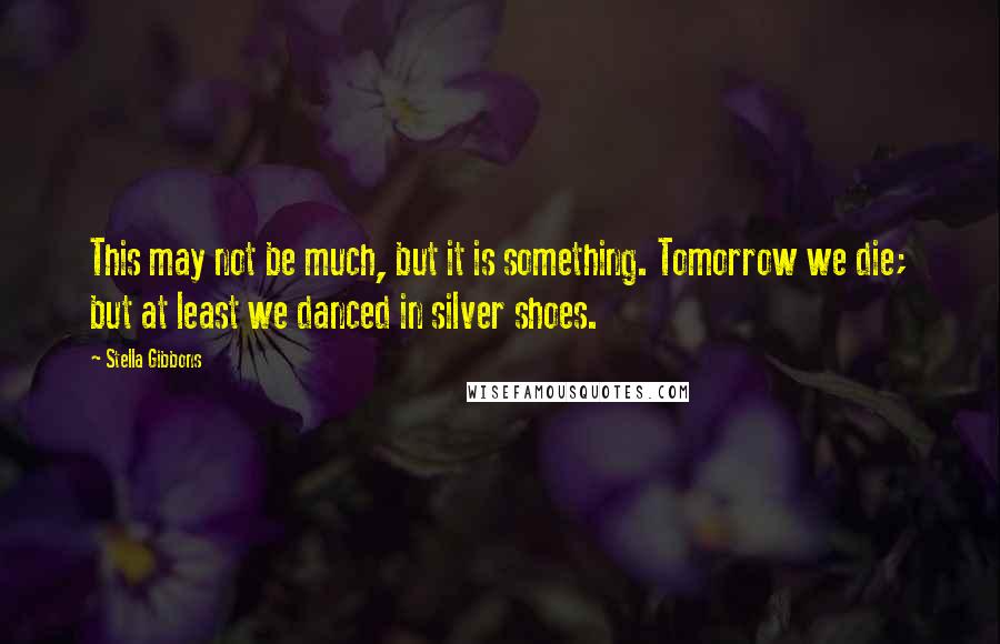 Stella Gibbons quotes: This may not be much, but it is something. Tomorrow we die; but at least we danced in silver shoes.