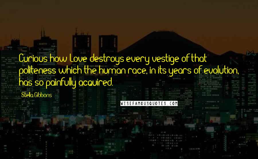 Stella Gibbons quotes: Curious how Love destroys every vestige of that politeness which the human race, in its years of evolution, has so painfully acquired. Stella Gibbons quotes: Curious how Love destroys every vestige of that politeness which the human race, in its years of evolution, has so painfully acquired.