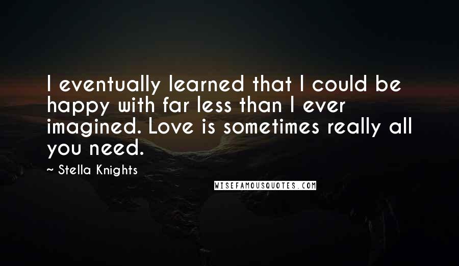 Stella Knights quotes: I eventually learned that I could be happy with far less than I ever imagined. Love is sometimes really all you need.