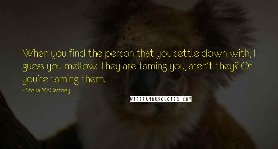 Stella McCartney quotes: When you find the person that you settle down with, I guess you mellow. They are taming you, aren't they? Or you're taming them.