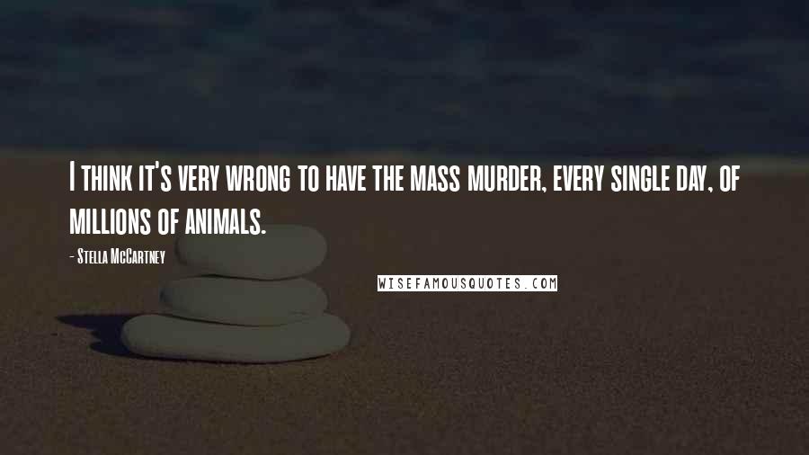 Stella McCartney quotes: I think it's very wrong to have the mass murder, every single day, of millions of animals.
