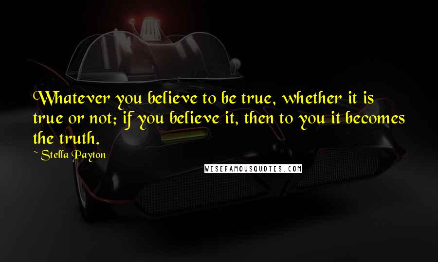 Stella Payton quotes: Whatever you believe to be true, whether it is true or not; if you believe it, then to you it becomes the truth.