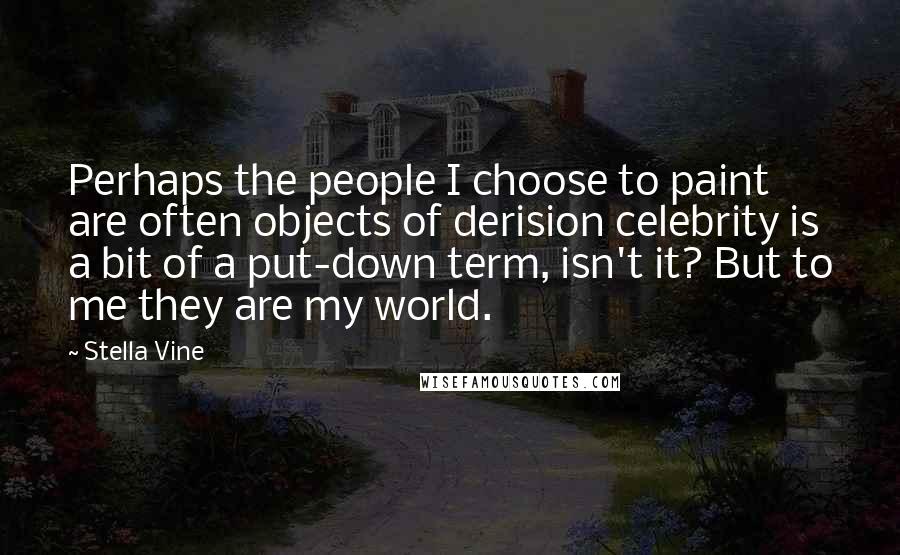 Stella Vine quotes: Perhaps the people I choose to paint are often objects of derision celebrity is a bit of a put-down term, isn't it? But to me they are my world.