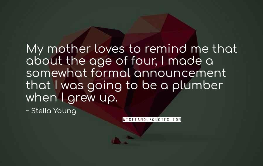 Stella Young quotes: My mother loves to remind me that about the age of four, I made a somewhat formal announcement that I was going to be a plumber when I grew up. Stella Young quotes: My mother loves to remind me that about the age of four, I made a somewhat formal announcement that I was going to be a plumber when I grew up.