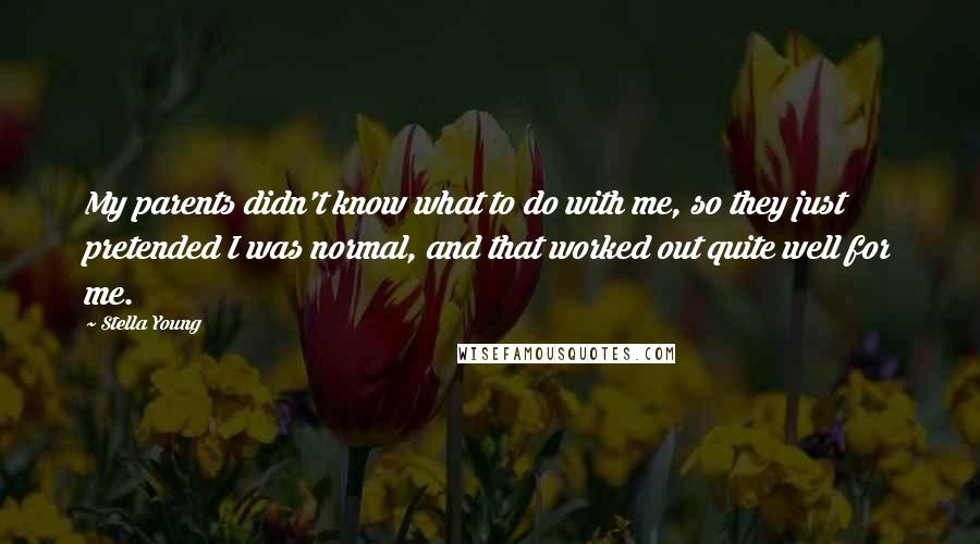 Stella Young quotes: My parents didn't know what to do with me, so they just pretended I was normal, and that worked out quite well for me. Stella Young quotes: My parents didn't know what to do with me, so they just pretended I was normal, and that worked out quite well for me.