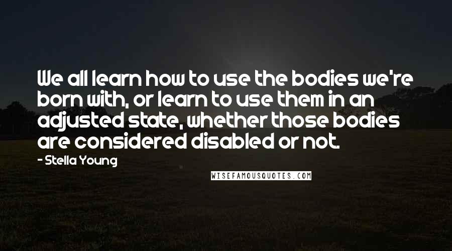 Stella Young quotes: We all learn how to use the bodies we're born with, or learn to use them in an adjusted state, whether those bodies are considered disabled or not. Stella Young quotes: We all learn how to use the bodies we're born with, or learn to use them in an adjusted state, whether those bodies are considered disabled or not.