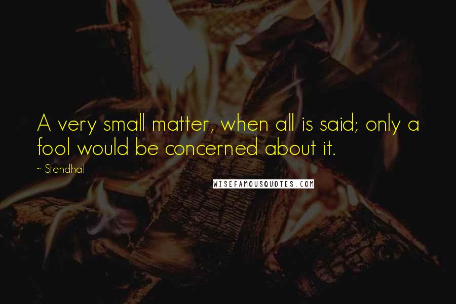 Stendhal quotes: A very small matter, when all is said; only a fool would be concerned about it.