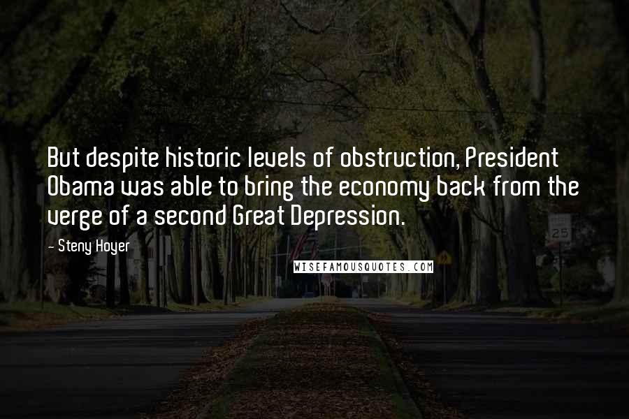 Steny Hoyer quotes: But despite historic levels of obstruction, President Obama was able to bring the economy back from the verge of a second Great Depression. Steny Hoyer quotes: But despite historic levels of obstruction, President Obama was able to bring the economy back from the verge of a second Great Depression.