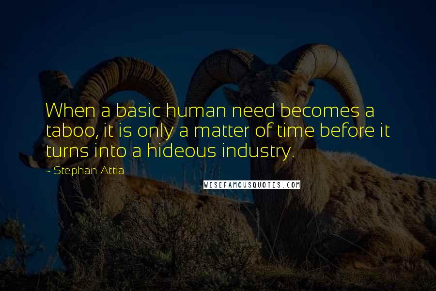 Stephan Attia quotes: When a basic human need becomes a taboo, it is only a matter of time before it turns into a hideous industry.