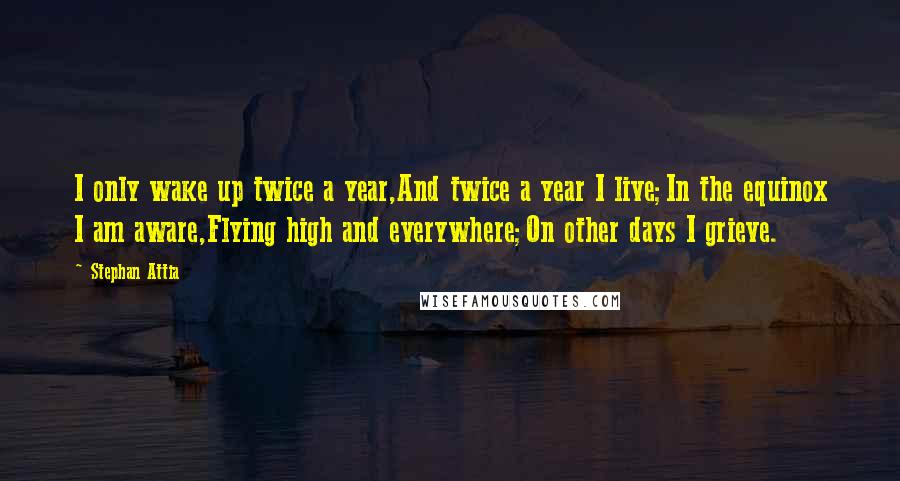 Stephan Attia quotes: I only wake up twice a year,And twice a year I live;In the equinox I am aware,Flying high and everywhere;On other days I grieve.