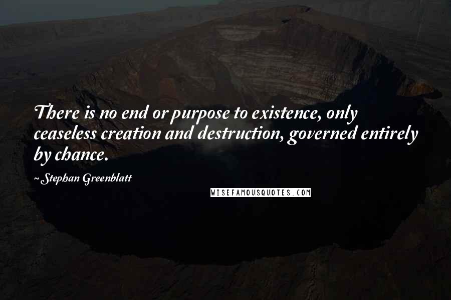 Stephan Greenblatt quotes: There is no end or purpose to existence, only ceaseless creation and destruction, governed entirely by chance.