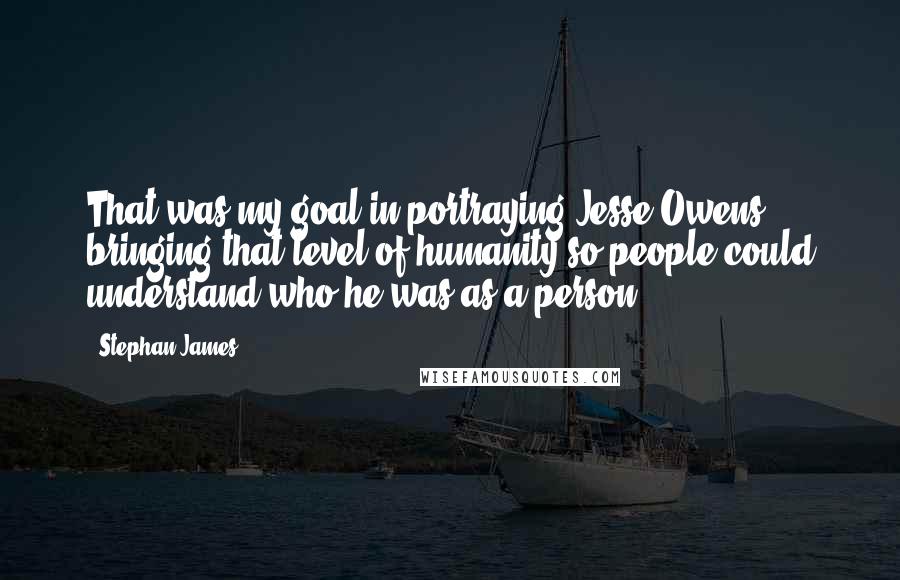 Stephan James quotes: That was my goal in portraying Jesse Owens: bringing that level of humanity so people could understand who he was as a person.