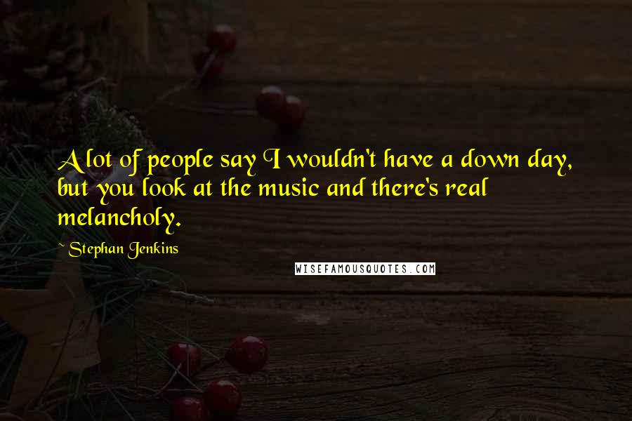 Stephan Jenkins quotes: A lot of people say I wouldn't have a down day, but you look at the music and there's real melancholy.