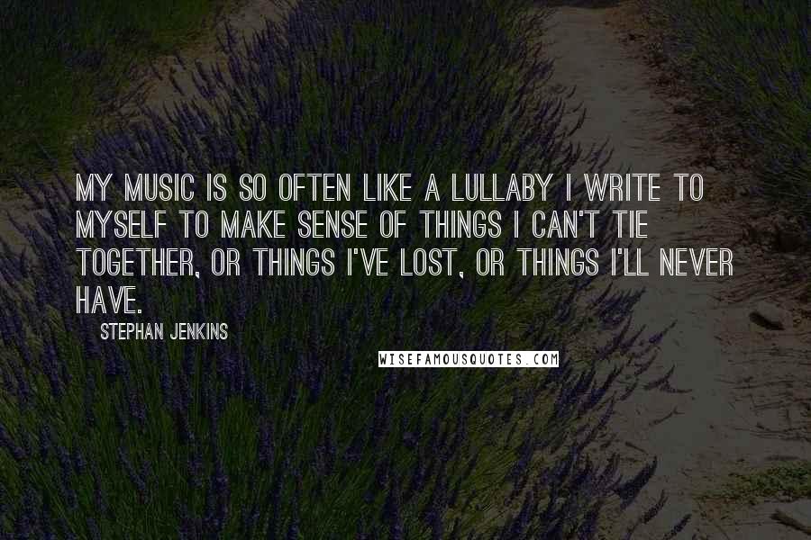 Stephan Jenkins quotes: My music is so often like a lullaby I write to myself to make sense of things I can't tie together, or things I've lost, or things I'll never have.