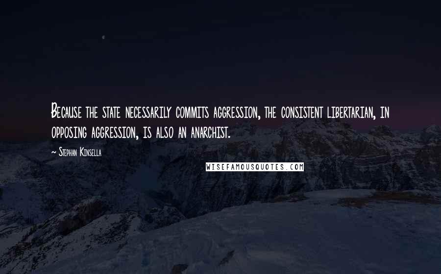 Stephan Kinsella quotes: Because the state necessarily commits aggression, the consistent libertarian, in opposing aggression, is also an anarchist.