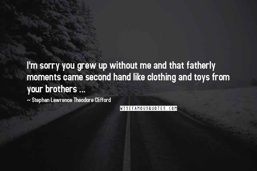 Stephan Lawrence Theodore Clifford quotes: I'm sorry you grew up without me and that fatherly moments came second hand like clothing and toys from your brothers ...