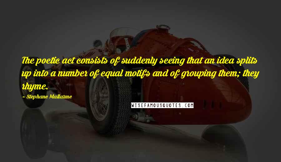 Stephane Mallarme quotes: The poetic act consists of suddenly seeing that an idea splits up into a number of equal motifs and of grouping them; they rhyme.