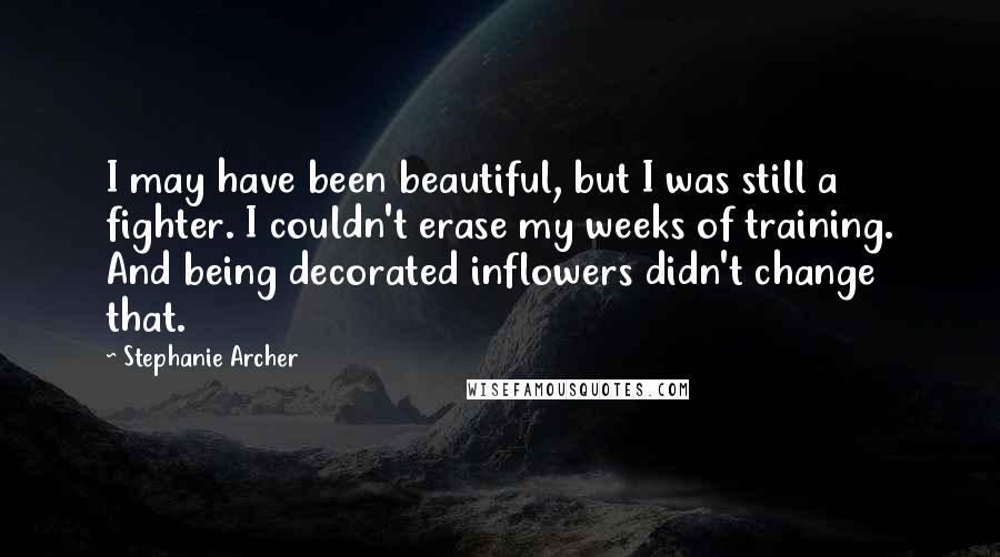 Stephanie Archer quotes: I may have been beautiful, but I was still a fighter. I couldn't erase my weeks of training. And being decorated inflowers didn't change that. Stephanie Archer quotes: I may have been beautiful, but I was still a fighter. I couldn't erase my weeks of training. And being decorated inflowers didn't change that.