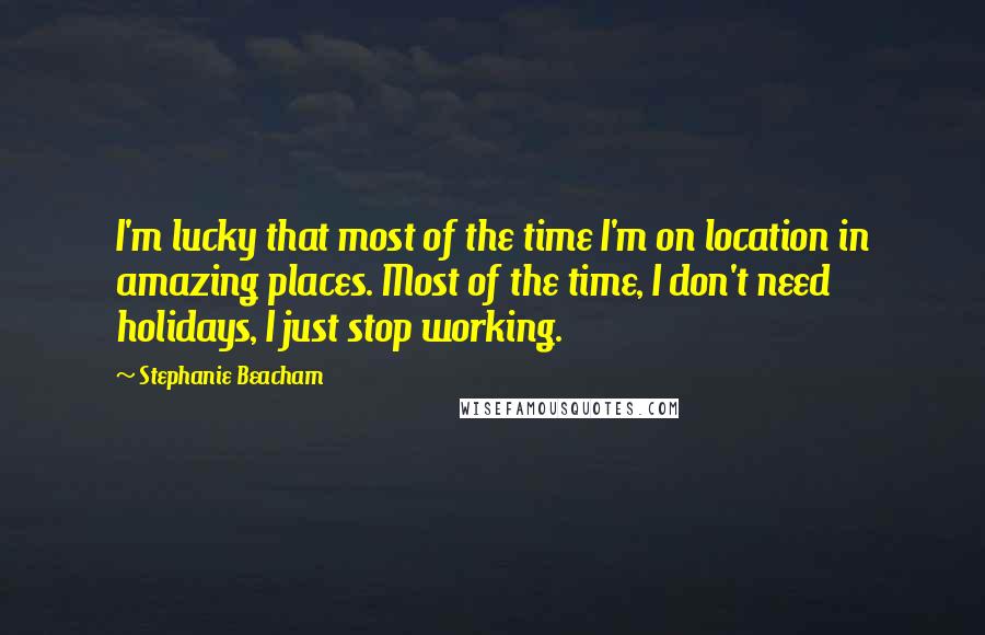 Stephanie Beacham quotes: I'm lucky that most of the time I'm on location in amazing places. Most of the time, I don't need holidays, I just stop working. Stephanie Beacham quotes: I'm lucky that most of the time I'm on location in amazing places. Most of the time, I don't need holidays, I just stop working.