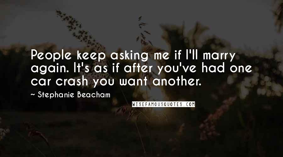 Stephanie Beacham quotes: People keep asking me if I'll marry again. It's as if after you've had one car crash you want another. Stephanie Beacham quotes: People keep asking me if I'll marry again. It's as if after you've had one car crash you want another.