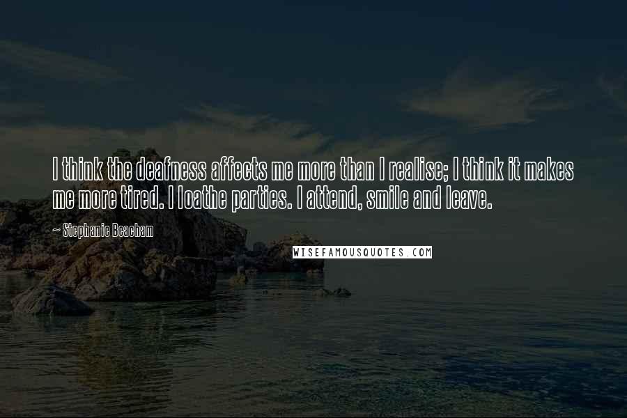 Stephanie Beacham quotes: I think the deafness affects me more than I realise; I think it makes me more tired. I loathe parties. I attend, smile and leave.