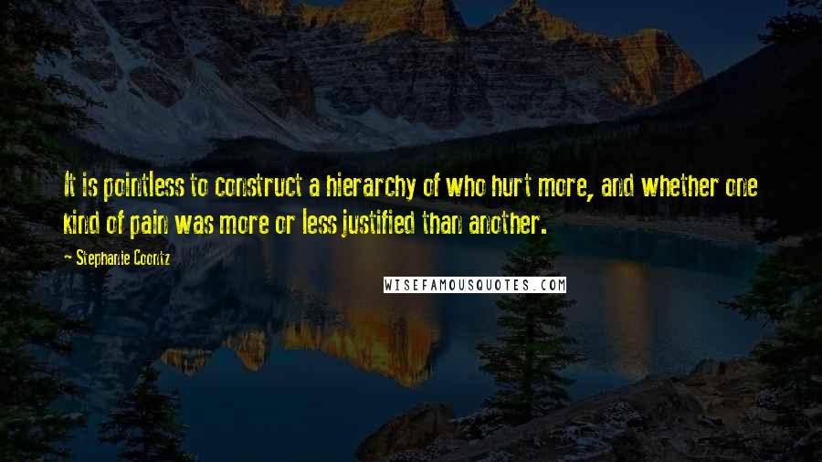 Stephanie Coontz quotes: It is pointless to construct a hierarchy of who hurt more, and whether one kind of pain was more or less justified than another.