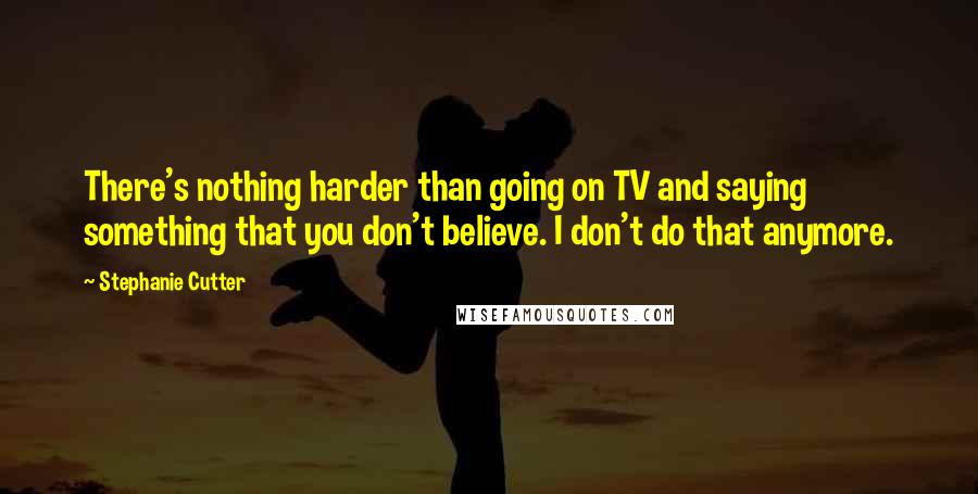 Stephanie Cutter quotes: There's nothing harder than going on TV and saying something that you don't believe. I don't do that anymore.