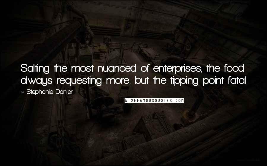 Stephanie Danler quotes: Salting the most nuanced of enterprises, the food always requesting more, but the tipping point fatal. Stephanie Danler quotes: Salting the most nuanced of enterprises, the food always requesting more, but the tipping point fatal.